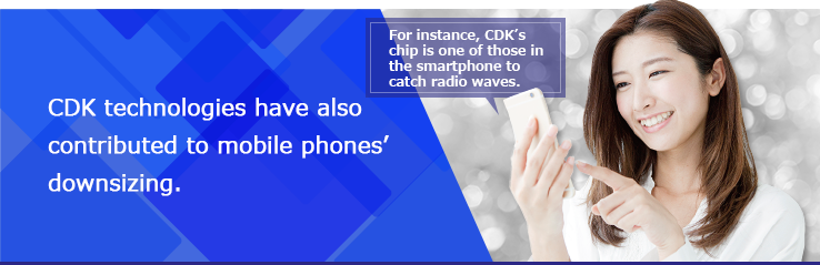 CDK technologies have also contributed to mobile phones' downsizing.For instance, CDK's chip is one of those in the smartphone to catch radio waves.